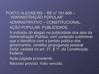 PORTO ALEGRE/RS – RE nº 191.668 – “ADMINISTRAÇÃO POPULAR” ADMINISTRATIVO – CONSTITUCIONAL.  AÇÃO POPULAR. PUBLICIDADE. A inclusão do slogan na publicidade dos atos da Administração Pública, com conteúdo subliminar que o identifica com o partido político dos governantes, constitui propaganda pessoal ilícita, vedada no art. 37, § 1º, da Constituição Federal. Ação julgada procedente. Recurso provido. Voto vencido. 