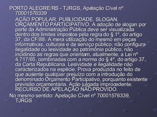 PORTO ALEGRE/RS - TJRGS, Apelação Cível nº 70001576339 AÇÃO POPULAR. PUBLICIDADE. SLOGAN. ORÇAMENTO PARTICIPATIVO. A adoção de slogan por parte da Administração Pública deve ser visualizada dentro dos limites impostos pela regra do § 1º, do artigo 37, da CF/88. A mera utilização do mesmo em peças informativas, culturais e de serviço público, não configura ilegalidade ou lesividade ao patrimônio público, não incidindo as regras que orientam, atualmente, a Lei nº 4.717/65, combinadas com a norma do § 4º, do artigo 37, da Carta Republicana. Lesividade e ilegalidade não caracterizados na espécie. Prova produzida no feito de que ausente qualquer prejuízo com a introdução do denominado Orçamento Participativo, porquanto existente previsão orçamentária. Ação julgada improcedente. RECURSO DE APELAÇÃO NÃO PROVIDO. No mesmo sentido: Apelação Cível nº 70001576339, TJRGS 