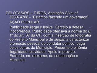 PELOTAS/RS – TJRGS, Apelação Cível nº 593074768 - “Estamos fazendo um governaço” AÇÃO POPULAR. Publicidade ilegal e lesiva. Cerceio à defesa. Inocorrência. Publicidade ofensiva à norma do § 1º do art. 37 da CF, com a inserção de fotografia do Prefeito Municipal e de  slogan  a caracterizar promoção pessoal do condutor político, paga pelos cofres do Município. Presente o binômio ilegalidade-lesividade. Apelo improvido. Excluído, em reexame, da condenação o Município. 