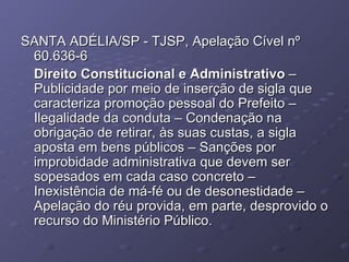 SANTA ADÉLIA/SP - TJSP, Apelação Cível nº 60.636-6 Direito Constitucional e Administrativo  – Publicidade por meio de inserção de sigla que caracteriza promoção pessoal do Prefeito – Ilegalidade da conduta – Condenação na obrigação de retirar, às suas custas, a sigla aposta em bens públicos – Sanções por improbidade administrativa que devem ser sopesados em cada caso concreto – Inexistência de má-fé ou de desonestidade – Apelação do réu provida, em parte, desprovido o recurso do Ministério Público. 