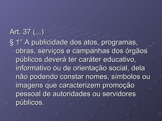 Art. 37 (...) § 1° A publicidade dos atos, programas, obras, serviços e campanhas dos órgãos públicos deverá ter caráter educativo, informativo ou de orientação social, dela não podendo constar nomes, símbolos ou imagens que caracterizem promoção pessoal de autoridades ou servidores públicos. 