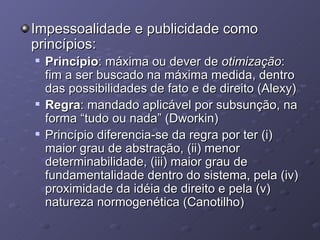 Impessoalidade e publicidade como princípios: Princípio : máxima ou dever de  otimização : fim a ser buscado na máxima medida, dentro das possibilidades de fato e de direito (Alexy) Regra : mandado aplicável por subsunção, na forma “tudo ou nada” (Dworkin) Princípio diferencia-se da regra por ter (i) maior grau de abstração, (ii) menor determinabilidade, (iii) maior grau de fundamentalidade dentro do sistema, pela (iv) proximidade da idéia de direito e pela (v) natureza normogenética (Canotilho) 