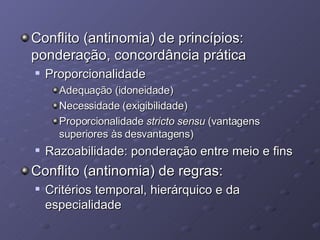 Conflito (antinomia) de princípios: ponderação, concordância prática Proporcionalidade Adequação (idoneidade) Necessidade (exigibilidade) Proporcionalidade  stricto sensu  (vantagens superiores às desvantagens) Razoabilidade: ponderação entre meio e fins Conflito (antinomia) de regras: Critérios temporal, hierárquico e da especialidade 