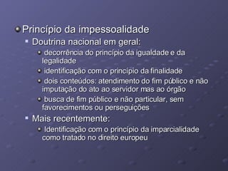 Princípio da impessoalidade Doutrina nacional em geral:  decorrência do princípio da igualdade e da legalidade identificação com o princípio da finalidade dois conteúdos: atendimento do fim público e não imputação do ato ao servidor mas ao órgão busca de fim público e não particular, sem favorecimentos ou perseguições Mais recentemente: Identificação com o princípio da imparcialidade como tratado no direito europeu 