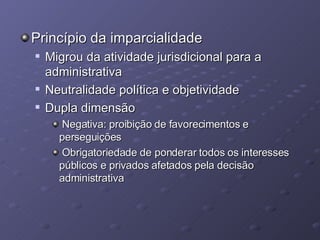 Princípio da imparcialidade Migrou da atividade jurisdicional para a administrativa Neutralidade política e objetividade Dupla dimensão Negativa: proibição de favorecimentos e perseguições Obrigatoriedade de ponderar todos os interesses públicos e privados afetados pela decisão administrativa 
