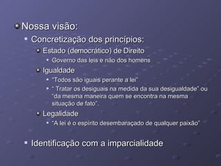 Nossa visão: Concretização dos princípios: Estado (democrático) de Direito Governo das leis e não dos homens Igualdade “ Todos são iguais perante a lei” “  Tratar os desiguais na medida da sua desigualdade” ou “da mesma maneira quem se encontra na mesma situação de fato”. Legalidade “ A lei é o espírito desembaraçado de qualquer paixão” Identificação com a imparcialidade 