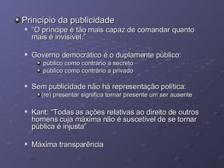 Princípio da publicidade “ O príncipe é tão mais capaz de comandar quanto mais é invisível.” Governo democrático é o duplamente público: público como contrário a secreto público como contrário a privado Sem publicidade não há representação política: (re) presentar significa tornar presente um ser ausente Kant: “Todas as ações relativas ao direito de outros homens cuja máxima não é suscetível de se tornar pública é injusta” Máxima transparência 