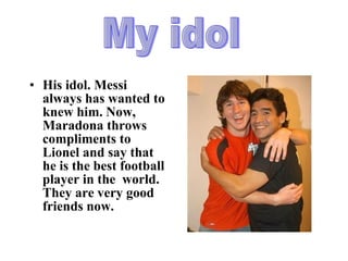 His idol. Messi always has wanted to knew him. Now, Maradona throws compliments to Lionel and say that he is the best football player in the  world. They are very good friends now. My idol 