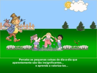 Perceba as pequenas coisas do dia-a-dia que aparentemente são tão insignificantes...  e aprenda a valoriza-las...  