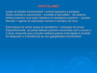 HIPOTÁLAMO Lesão do Núcleo Ventromedial = animal agressivo e perigoso Áreas corticais e subcorticais – encéfalo e diencéfalo -  do sistema  límbico exercem uma ação inibidora no hipotálamo posterior – quando  liberado = agente de expressão visceral e somático da raiva Estimulação de certas áreas do hipotálamo = sensação de prazer Especificamente, as partes laterais parecem envolvidas com o prazer e a raiva, enquanto que a porção mediana parece mais ligada à aversão, Ao desprazer e à tendências ao riso (gargalhada) incontrolável. 