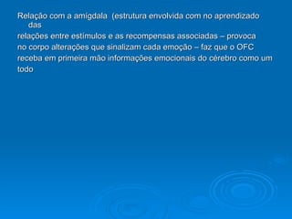 Relação com a amígdala  (estrutura envolvida com no aprendizado das  relações entre estímulos e as recompensas associadas – provoca  no corpo alterações que sinalizam cada emoção – faz que o OFC  receba em primeira mão informações emocionais do cérebro como um  todo 
