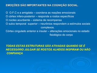 EMOÇÕES SÃO IMPORTANTES NA COGNIÇÃO SOCIAL . O  O.F.C e a amigdala – coordena as reações emocionais O córtex infero-posterior – responde a rostos específicos O núcleo acunbente – sistema de recompensa O sulco temporal  superior – neurônios respondem a estímulos sociais  complexos. Córtex cingulado anterior e insular – alterações emocionais no estado  fisiológico do corpo TODAS ESTAS ESTRUTURAS SÃO ATIVADAS QUANDO SE É NECESSÁRIO JULGAR SE ROSTOS ALHEIOS INSPIRAM OU NÃO CONFIANÇA 