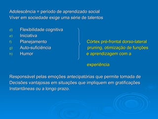 Adolescência = período de aprendizado social Viver em sociedade exige uma série de talentos Flexibilidade cognitiva Iniciativa Planejamento  Córtex pré-frontal dorso-lateral Auto-suficiência  pruning, otimização de funções   Humor  e aprendizagem com a   experiência  Responsável pelas emoções antecipatórias que permite tomada de  Decisões vantajosas em situações que impliquem em gratificações  Instantâneas ou a longo prazo. 