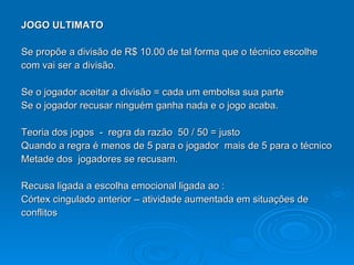 JOGO ULTIMATO Se propõe a divisão de R$ 10.00 de tal forma que o técnico escolhe com vai ser a divisão. Se o jogador aceitar a divisão = cada um embolsa sua parte Se o jogador recusar ninguém ganha nada e o jogo acaba. Teoria dos jogos  -  regra da razão  50 / 50 = justo Quando a regra é menos de 5 para o jogador  mais de 5 para o técnico Metade dos  jogadores se recusam. Recusa ligada a escolha emocional ligada ao : Córtex cingulado anterior – atividade aumentada em situações de  conflitos 