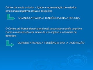 Córtex da ínsula anterior – ligado a representação de estados  emocionais negativos (raiva e desgosto) QUANDO ATIVADA A TENDÊNCIA ERA A RECUSA O Córtex pré-frontal dorso-lateral está associado a tarefa cognitiva Como a manutenção em mente de um objetivo e a tomada de  decisões. QUANDO ATIVADA A TENDÊNCIA ERA  A  ACEITAÇÃO 