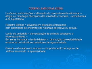 CORPO AMIGDALÓIDE Lesões ou estimulações = alteração do comportamento alimentar – afagia ou hiperfagia alterações das atividades viscerais  - semelhantes à do hipotálamo. Registro Elétrico = ativação em situações emocionais  com significado de encontros de natureza agressiva ou sexual. Lesão da amigdala = domesticação de animais selvagens e Hipersexualidade – Em seres humanos – lesão bilateral =  diminuição da excitabilidade  emocional de indivíduos portadores de agressividade. Quando estimulada em animais = comportamento de fuga ou de defesa associado  à agressividade 
