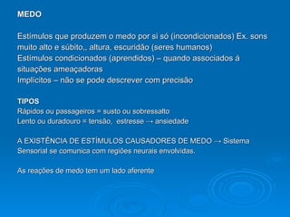 MEDO Estímulos que produzem o medo por si só (incondicionados) Ex. sons muito alto e súbito,, altura, escuridão (seres humanos) Estímulos condicionados (aprendidos) – quando associados á  situações ameaçadoras  I mplícitos – não se pode descrever com precisão TIPOS Rápidos ou passageiros = susto ou sobressalto Lento ou duradouro = tensão,  estresse  -> ansiedade   A EXISTÊNCIA DE ESTÍMULOS CAUSADORES DE MEDO  -> Sistema  Sensorial se comunica com regiões neurais envolvidas. As reações de medo tem um lado aferente 