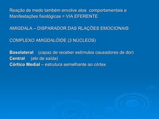 Reação de medo também envolve atos  comportamentais e  Manifestações fisiológicas = VIA EFERENTE AMIGDALA – DISPARADOR DAS RLAÇÕES EMOCIONAIS COMPLEXO AMIGDALÓIDE (3 NÚCLEOS) Basolateral   (capaz de receber estímulos causadores de dor) Central   (elo de saída) Córtico Medial  – estrutura semelhante ao córtex 