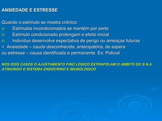 ANSIEDADE E ESTRESSE Quando o estímulo se mostra crônico: Estímulos incondicionados se mantêm por perto Estímulo condicionado prolongam o efeito inicial Indivíduo desenvolve expectativa de perigo ou ameaças futuras =  Ansiedade – cauda desconhecida, antecipatória, de espera ou estresse – causa identificada e permanente. Ex: Policial NOS DOIS CASOS O AJUSTAMENTO FINO LÓGICO EXTRAPOLAM O AMBITO DO S.N.A  ATINGINDO O SISTEMA ENDÓCRINO E IMUNOLÓGICO 