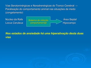 Vias Serotoninérgicas e Noradrenérgicas do Tronco Cerebral  ->  Paralisação do comportamento animal nas situações de medo  (congelamento) Núcleo da Rafe  Área Septal Locus Ceruleus  Hipocampo Nos estados de ansiedade há uma hiperativação desta duas vias Sistema de inibição comportamental 