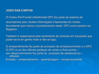 JOGO DAS CARTAS O Córtex Pré-Frontal órbitofrontal OFC faz parte do sistema de  recompensa pois   recebe informações importantes do núcleo  Acumbente que marca o acontecimento neste  OFC como positivo ou Negativo. Também é responsável pelo sentimento de remorso em situações que  poder-se-ia ter ganho mais e não se agiu. O arrependimento faz parte do processo de amadurecimento e o OFC O OFC é um dos últimos pedaços de córtex a ficar pronto –  seu desenvolvimento faz parte do  processo de adolescência – atitudes Erradas – arrependimento – aprendizagem – amadurecimento. 