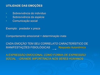 UTILIDADE DAS EMOÇÕES Sobrevivência do indivíduo Sobrevivência da espécie Comunicação social   Exemplo:  predador x preza Comportamento emocional = determinação inata CADA EMOÇÃO TEM SEU CORRELATO CARACTERÍSTICO DE  MANIFESTAÇÕES FISIOLÓGICAS  Resposta Autonômica A EXPRESSÃO EMOCIONAL COMO FORMA DE EXPRESSÃO  SOCIAL  - GRANDE IMPORTÂNCIA NOS SERES HUMANOS 