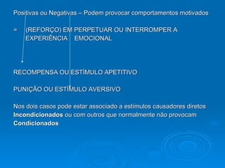 Positivas ou Negativas – Podem provocar comportamentos motivados =  (REFORÇO) EM PERPETUAR OU INTERROMPER A  EXPERIÊNCIA  EMOCIONAL RECOMPENSA OU ESTÍMULO APETITIVO PUNIÇÃO OU ESTÍMULO AVERSIVO Nos dois casos pode estar associado a estímulos causadores diretos Incondicionados  ou com outros que normalmente não provocam  Condicionados 