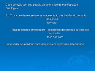 Cada emoção tem seu padrão característico de manifestação  Fisiológica. Ex: Troca de olhares sedutores – aceleração das batidas do coração taquipnéia  face cora Troca de olhares ameaçadora - aceleração das batidas do coração taquipnéia  face não cora Pode variar de indivíduo para indivíduo em expressão, intensidade 