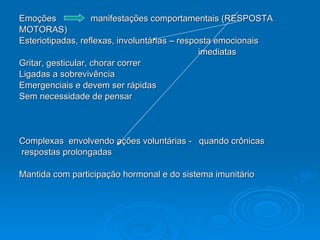 Emoções  manifestações comportamentais (RESPOSTA  MOTORAS) Esteriotipadas, reflexas, involuntárias – resposta emocionais  imediatas Gritar, gesticular, chorar correr Ligadas a sobrevivência Emergenciais e devem ser rápidas Sem necessidade de pensar Complexas  envolvendo ações voluntárias -  quando crônicas  respostas prolongadas  Mantida com participação hormonal e do sistema imunitário 