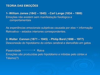 TEORIA DAS EMOÇÕES 1- William James (1842 – 1945)  - Carl Lange (1834 – 1900) Emoções não existem sem manifestação fisiológica e comportamentais As experiências emocionais subjetivas causada por elas = informação  Retroativa – estados interiores correspondentes. 2- Walter  Cannon (1871 – 1945)  - Philip Bard (1898 – 1977) Desconexão do hipotálamo do córtex cerebral e diencéfalo em gatos Passividade  Raiva  Emoções são produzidas pelo hipotálamo e inibidas pelo córtex e  Tálamo(?) 