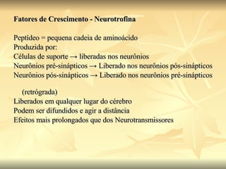 Fatores de Crescimento - Neurotrofina   Peptídeo = pequena cadeia de aminoácido  Produzida por: Células de suporte  -> liberadas nos neurônios Neurônios pré-sinápticos -> Liberado nos neurônios pós-sinápticos Neurônios pós-sinápticos -> Liberado nos neurônios pré-sinápticos (retrógrada) Liberados em qualquer lugar do cérebro Podem ser difundidos e agir a distância Efeitos mais prolongados que dos Neurotransmissores 
