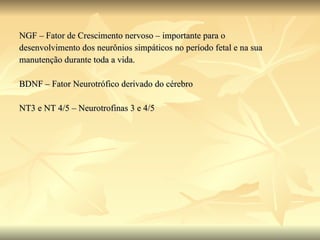 NGF – Fator de Crescimento nervoso – importante para o desenvolvimento dos neurônios simpáticos no período fetal e na sua manutenção durante toda a vida. BDNF – Fator Neurotrófico derivado do cérebro NT3 e NT 4/5 – Neurotrofinas 3 e 4/5 