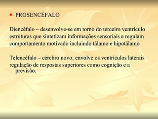 PROSENCÉFALO Diencéfalo – desenvolve-se em torno do terceiro ventrículo estruturas que sintetizam informações sensoriais e regulam  comportamento motivado incluindo tálamo e hipotálamo Telencéfalo – cérebro novo; envolve os ventrículos laterais  regulação de respostas superiores como cognição e a previsão. 