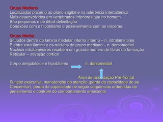 Grupo Mediano Localizados próximo ao plano sagital e na aderência intertalâmica  Mais desenvolvidos em vertebrados inferiores que no homem São pequenos e de difícil delimitação Conexões com o hipotálamo e possivelmente com as visceras. Grupo Medial Situados dentro da lamina medular interna interna – n. intralaminares E entre esta lâmina e os núcleos do grupo mediano – n. dorsomedial Núcleos intralaminares recebem um grande número de fibras da formação  Reticular – ativação cortical Corpo amigdalóide e hipotálamo  n. dorsomedial Área de associação Pré-frontal Função executiva, manutenção da atenção (perda da capacidade de se  Concentrar), perda da capacidade de seguir sequencias ordenadas de  pensamento e controle do comportamento emocional 