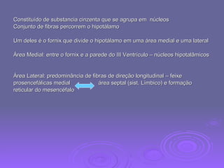 Constituído de substancia cinzenta que se agrupa em  núcleos  Conjunto de fibras percorrem o hipotálamo Um deles é o fornix que divide o hipotálamo em uma área medial e uma lateral Área Medial: entre o fornix e a parede do III Ventrículo – núcleos hipotalâmicos Área Lateral: predominância de fibras de direção longitudinal – feixe prosencefálicas medial  área septal (sist. Límbico) e formação  reticular do mesencéfalo 