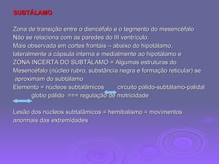 SUBTÁLAMO Zona de transição entre o diencéfalo e o tegmento do mesencéfalo Não se relaciona com as paredes do III ventrículo. Mais observada em cortes frontais – abaixo do hipotálamo,  lateralmente a cápsula interna e medialmente ao hipotálamo e  ZONA INCERTA DO SUBTÁLAMO = Algumas estruturas do Mesencéfalo (núcleo rubro, substância negra e formação reticular) se aproximam do subtálamo Elemento = núcleos subtalâmicos  circuito pálido-subtálamo-palidal  globo pálido  === regulação de motricidade Lesão dos núcleos subtalâmicos = hemibalismo = movimentos  anormais das extremidades 