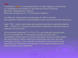 TRH   Tireotropina ( TSH ): é uma glicoproteína; Função: Regula o crescimento  e o metabolismo da tireóide e a secreção dos seus hormônios: Secreção: Regulada por 2 fatores:  Ritmo de secreção de T4, T3 (Feed-back negativo)  Um efeito de inibição tônica da secreção do TSH é exercido  pelo peptídeo hipotalâmico somatostatina e pelo neuro-transmissor dopamina. Ação: TSH - ações importantes são aquelas exercidas na glândula tireóide. TSH  = trópico (i.e.), promove crescimento da glândula e estimula todos os  aspectos da sua função.  Os hormônios tiroidianos T3 e T4 (a T3 é mais potente e grande parte  da T4 é convertida em T3 nos tecidos periféricos) estimulam o  metabolismo celular (são hormônios anabólicas) através de estimulação  das mitocôndrias. Efeitos sistêmicos importantes são maior força de  contração cardíaca, maior atenção e ansiedade e outros devido maior  velocidade do metabolismo dos tecidos. A sua carência traduz-se em  déficit mental e outros distúrbios 