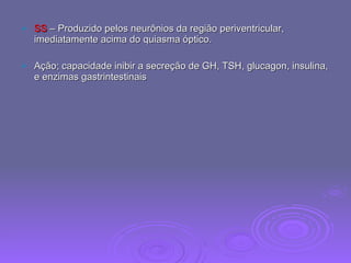 SS  – Produzido pelos neurônios da região periventricular, imediatamente acima do quiasma óptico. Ação; capacidade inibir a secreção de GH, TSH, glucagon, insulina, e enzimas gastrintestinais 