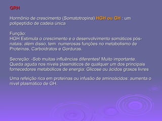 GRH Hormônio de crescimento (Somatotropina)  HGH ou GH  : um  polipeptídio de cadeia única Função:  HGH Estimula o crescimento e o desenvolvimento somáticos pós- natais; além disso, tem  numerosas funções no metabolismo de  Proteínas, Carboidratos e Gorduras.  Secreção: -Sob muitas influências diferentes! Muito importante.  Queda aguda nos níveis plasmáticos de qualquer um dos principais  fornecedores metabólicos de energia: Glicose ou ácidos graxos livres  Uma refeição rica em proteínas ou infusão de aminoácidos: aumenta o  nível plasmático de GH.  
