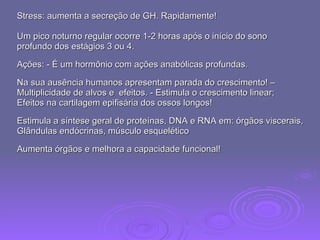 Stress: aumenta a secreção de GH. Rapidamente!  Um pico noturno regular ocorre 1-2 horas após o início do sono  profundo dos estágios 3 ou 4.  Ações: - É um hormônio com ações anabólicas profundas.  Na sua ausência humanos apresentam parada do crescimento! –  Multiplicidade de alvos e  efeitos. - Estimula o crescimento linear;  Efeitos na cartilagem epifisária dos ossos longos!  Estimula a síntese geral de proteínas, DNA e RNA em: órgãos viscerais,  Glândulas endócrinas, músculo esquelético  Aumenta órgãos e melhora a capacidade funcional! 