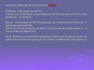 Hormônio liberador de corticotropina  (CRH)  Estimula  a liberação de ACTH.  Inibição por Feed-Back da secreção de ACTH pelo seu hormônio-alvo periférico – O Cortisol.  Stress - a secreção de ACTH responde, de maneira mais marcante, a estímulos estressantes. Ritmo diurno de secreção de ACTH: um pico de secreção ocorre 2 – 4 horas antes do despertar!  Ação: Etimula o crescimento daquelas zonas específicas do córtex da adrenal envolvidas na secreção de cortisol e esteróides androgênicos. 