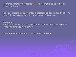 Hormônio Adrenocorticotrópico  (ACTH ): Hormônio polipeptídico da  hipófise anterior.  Função: - Regula o crescimento e a secreção do córtex da adrenal. – O Hormônio  mais importante da glândula-alvo é o cortisol.  Secreção: -  A regulação da secreção de ACTH está entre as mais complexas de todos os hormônios hipofisários.  Exibe: - Ritmos circadianos, Controle por feed-back  