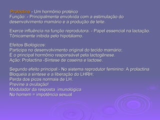 Prolactina  - Um hormônio protéico  Função: - Principalmente envolvida com a estimulação do  desenvolvimento mamário e a produção de leite.  Exerce influência na função reprodutora. - Papel essencial na lactação. Tônicamente inibida pelo hipotálamo.  Efeitos Biológicos:  Participa no desenvolvimento original do tecido mamário;  É o principal hormônio responsável pela lactogênese.  Ação: Prolactina -Síntese de caseina e lactose.  Segundo efeito principal:- No sistema reprodutor feminino: A prolactina Bloqueia a síntese e a liberação do LHRH;  Perda dos picos normais de LH.  Previne a ovulação! Modulador da resposta  imunológica No homem = impotência sexual 