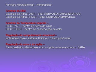 Funções Hipotalâmicas – Homeostase Controle do SNA   Estímulo do HIPOT ANT – SIST NERVOSO PARASIMPÁTICO Estímulo do HIPOT POST – SIST NERVOSO SIMPÁTICO Controle da Temperatura corporal – HIPOT ANT – centro de perda de calor HIPOT POST – centro de conservação de calor  Regulação do comportamento emocional –  juntamente com o sistema  límbico e a área pré-frontal  Regulação do sono e da vigília –  Parte posterior relaciona-se com a vigília juntamente com o  SARA  