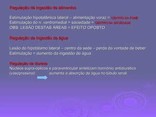 Regulação da ingestão de alimentos Estimulação hipotalâmica lateral – alimentação voraz =  CENTRO DA FOME Estimulação do n. ventromedial = saciedade =  CENTRO DA SACIEDADE OBS: LESÃO DESTAS ÁREAS = EFEITO OPOSTO Regulação da Ingestão de água Lesão do hipotálamo lateral – centro da sede – perda da vontade de beber Estimulação = aumento da ingestão de água Regulação da diurese   Núcleos supra-ópticos e paraventricular sintetizam hormônio antidiurético (vasopressina)  aumenta a absorção de água no túbulo renal 