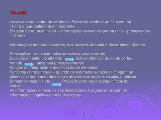 TÁLAMO Localizado no centro do cérebro = Painel de controle ou filtro central - Filtra o que realmente é importante. Estação de retransmissão – informações sensoriais param nele – processadas  -> Córtex. Infromações motoras do córtex, dos núcleos da base e do cerebelo - tálamo Principal centro de estímulos sensoriais para o córtex Exceção do estímulo olfatório  bulbos olfativos (base do córtex frontal)  amigdala (processamento) Função de integração e modificação de estímulos Funciona como um relé – quando os estímulos sensoriais chegam ao  tálamo = entram nas rotas locais através dos núcleos visuais, auditivos Somatossensoriais etc.  Projeção para regiões específicas do  córtex  As informações sensoriais são sintetizadas e organizadas com as  informações cognitivas em outros locais 