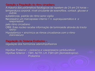 Geração e Regulação do ritmo circadiano A maioria dos parâmetros fisiológicos se repetem de 24 em 24 horas –  temperatura corporal, nível circulante de eosinófilos, cortisol, glicose e outras  substâncias, padrão do ritmo sono vigília Necessário um marcapasso interno = n. supraquiasmático é  o responsável  pelo ritmo circadiano OBS: Este núcleo recebe informação de luminoside através do tracto retino- Hipotalâmico = sincriniza os ritmos circadianos com o ritmo claro/escuro Regulação do Sistema Endócrino – regulação dos hormonios adenohipofisários Hipófise Posterior – oxitosina e vasopressina (antidiurético) Hipófise Anterior – TSH, ACTH, LH, FSH GH (Somatotropina),  Prolactina 