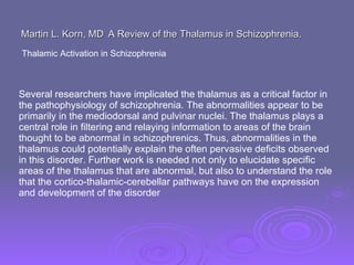 Martin L. Korn, MD   A Review of the Thalamus in Schizophrenia.  Thalamic Activation in Schizophrenia  Several researchers have implicated the thalamus as a critical factor in the pathophysiology of schizophrenia. The abnormalities appear to be primarily in the mediodorsal and pulvinar nuclei. The thalamus plays a central role in filtering and relaying information to areas of the brain thought to be abnormal in schizophrenics. Thus, abnormalities in the thalamus could potentially explain the often pervasive deficits observed in this disorder. Further work is needed not only to elucidate specific areas of the thalamus that are abnormal, but also to understand the role that the cortico-thalamic-cerebellar pathways have on the expression and development of the disorder  
