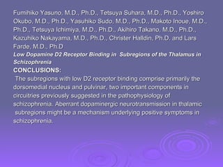Fumihiko Yasuno, M.D., Ph.D., Tetsuya Suhara, M.D., Ph.D., Yoshiro  Okubo, M.D., Ph.D., Yasuhiko Sudo, M.D., Ph.D., Makoto Inoue, M.D.,  Ph.D., Tetsuya Ichimiya, M.D., Ph.D., Akihiro Takano, M.D., Ph.D.,  Kazuhiko Nakayama, M.D., Ph.D., Christer Halldin, Ph.D. and Lars  Farde, M.D., Ph.D  Low Dopamine D2 Receptor Binding in  Subregions of the Thalamus in  Schizophrenia CONCLUSIONS: The subregions with low D2 receptor binding comprise primarily the  dorsomedial nucleus and pulvinar, two important components in  circuitries previously suggested in the pathophysiology of  schizophrenia. Aberrant dopaminergic neurotransmission in thalamic subregions might be a mechanism underlying positive symptoms in  schizophrenia. 