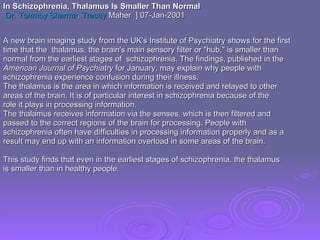 A new brain imaging study from the UK's Institute of Psychiatry shows for the first  time that the  thalamus, the brain's main sensory filter or "hub," is smaller than  normal from the earliest stages of  schizophrenia. The findings, published in the  American Journal of Psychiatry  for January, may explain why people with  schizophrenia experience confusion during their illness.  The thalamus is the area in which information is received and relayed to other areas of the brain. It is of particular interest in schizophrenia because of the role it plays in processing information. The thalamus receives information via the senses, which is then filtered and passed to the correct regions of the brain for processing. People with schizophrenia often have difficulties in processing information properly and as a result may end up with an information overload in some areas of the brain.  This study finds that even in the earliest stages of schizophrenia, the thalamus is smaller than in healthy people.  In Schizophrenia, Thalamus Is Smaller Than Normal   Dr. Tonmoy Sharma ,  Tracey  Maher   ] 07-Jan-2001 